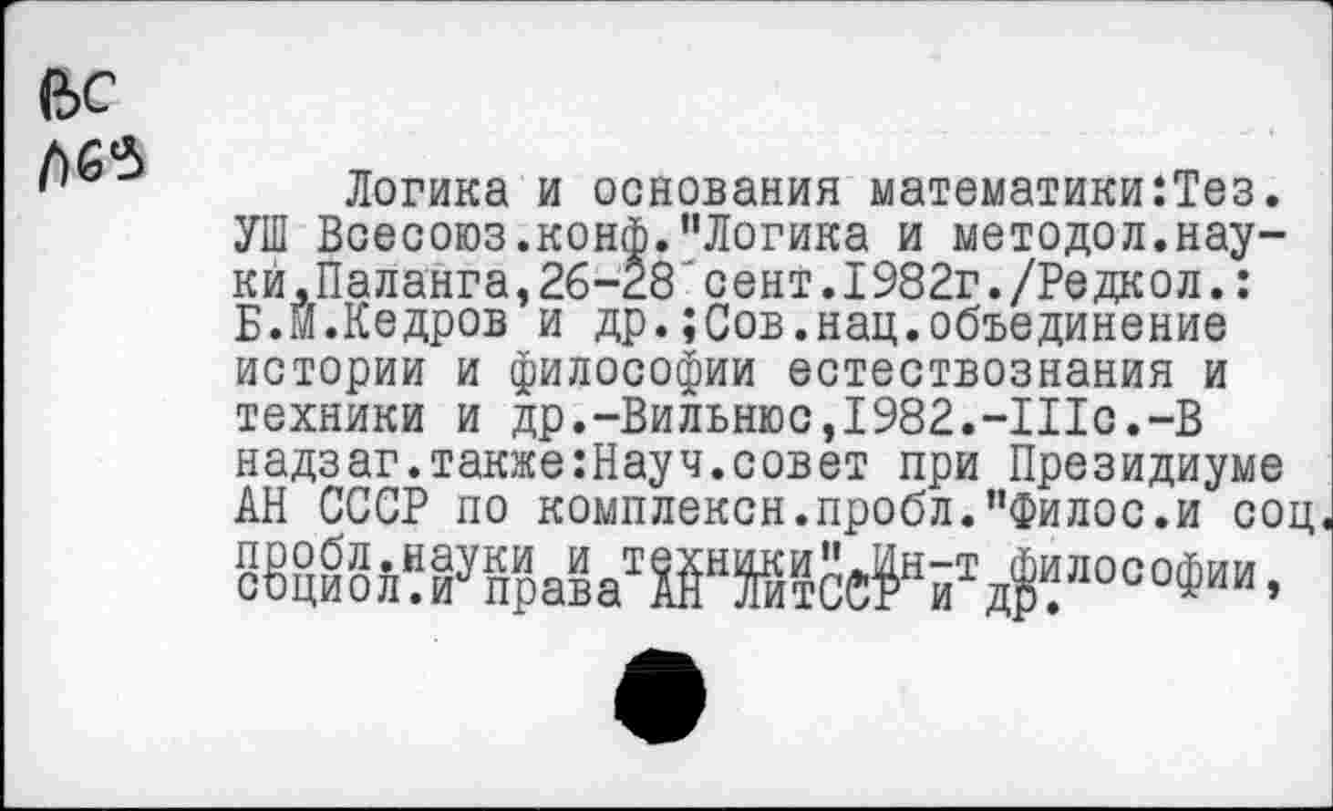 ﻿вс
Логика и основания математики:Тез. УШ Всесоюз.конф."Логика и методол.нау-кй.Паланга,26-28 сент.1982г./Редкол.: Б.Й.Кедров и др.;Сов.нац.объединение истории и философии естествознания и техники и др.-Вильнюс, 1982.-Шс.-В надзаг.также:Науч.совет при Президиуме АН СССР по комплексн.пробл."Филос.и соц